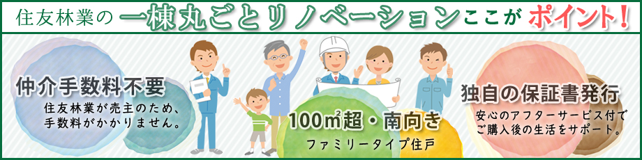 住友林業の一棟まるごとリノベーションここがポイント! 仲介手数料不要 住友林業が売主のため、手数料がかかりません。 100㎡超・南向き ファミリータイプ住戸 独自の保証書発行 安心のアフターサービス付でご購入後の生活をサポート。