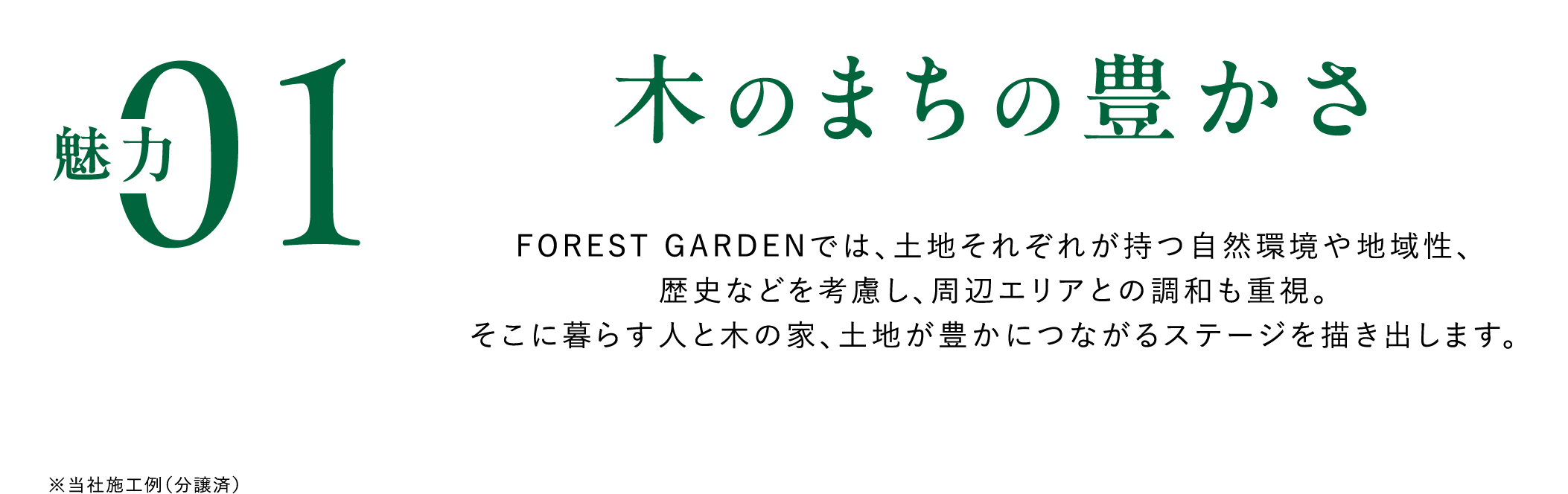 魅力01木のまちの豊かさ　FOREST GARDENでは、土地それぞれが持つ自然環境や地域性、歴史などを考慮し、周辺エリアとの調和も重視。そこに暮らす人と木の家、土地が豊かにつながるステージを描き出します。
