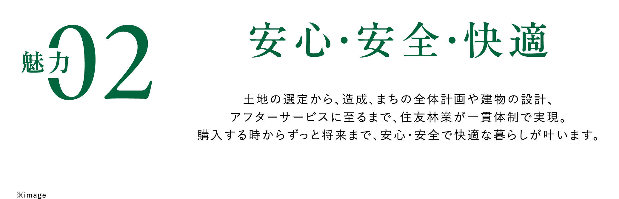 魅力02安心・安全・快適　土地の選定から、造成、まちの全体計画や建物の設計、アフターサービスに至るまで、住友林業が一貫体制で実現。購入する時からずっと将来まで、安心・安全で快適な暮らしが叶います。