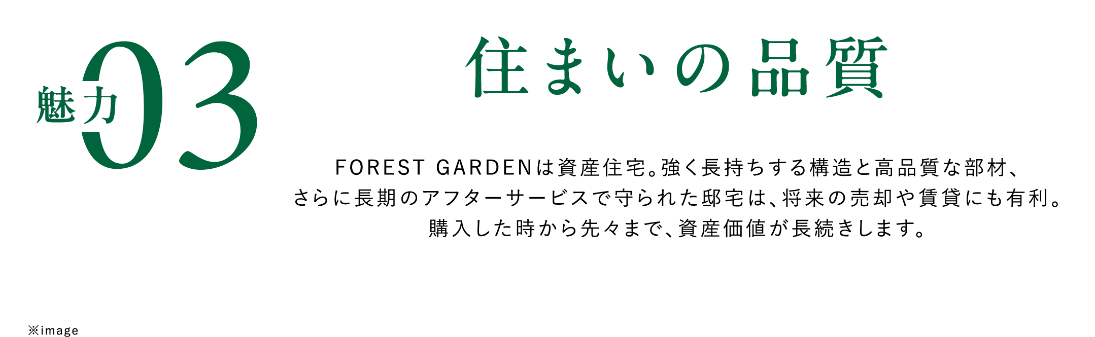 魅力03住まいの品質　FOREST GARDENは資産住宅。強く長持ちする構造と高品質な部材、さらに長期のアフターサービスで守られた邸宅は、将来の売却や賃貸にも有利。購入した時から先々まで、資産価値が長続きします。