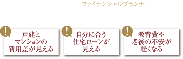 住まいの不安、ここでひとつずつ解決！FP個別相談会 開催 戸建とマンションの費用差が見える 自分に合う住宅ローンが見える 教育費や老後の不安が軽くなる