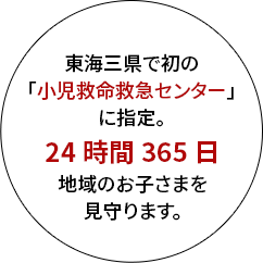 東海三県で初の「小児救命救急センター」に指定。 24時間365日地域のお子さまを見守ります。