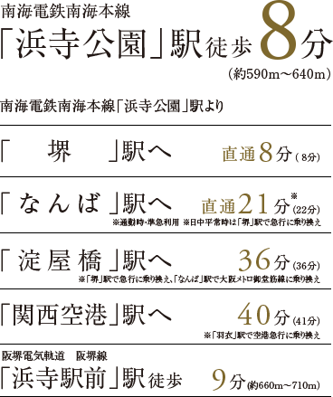 南海電鉄南海線 「浜寺公園」駅徒歩8分（約590m〜640m） 南海電鉄南海線「浜寺公園」駅より 「堺」駅へ直通8分（ 8分） 「なんば」駅へ直通21分（22分） 「淀屋橋」駅へ36分（36分）※「なんば」駅で大阪メトロ御堂筋線に乗り換え 「関西空港」駅へ40分（41分）※「羽衣」駅で空港急行に乗り換え