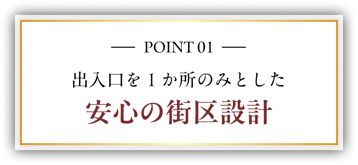POINT 01 出入口を１か所のみとした 安心の街区設計