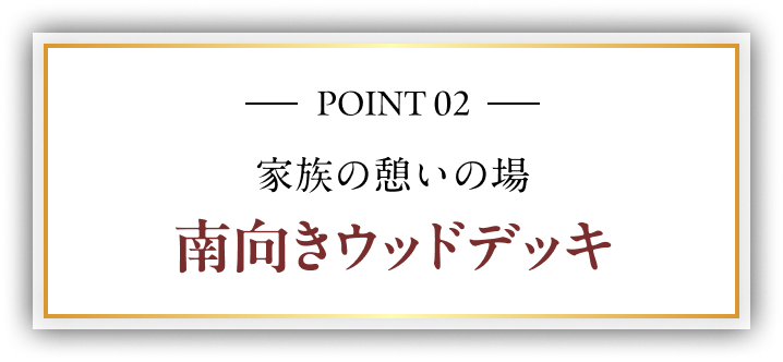 POINT 02 家族の憩いの場 南向きウッドデッキ