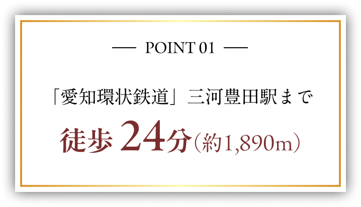 POINT 01 「愛知環状鉄道」三河豊田駅まで 徒歩 24分（約1,890m）