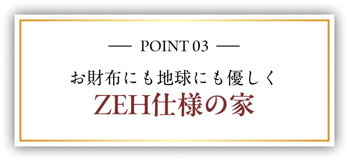 POINT 03 お財布にも地球にも優しく ZEH仕様の家