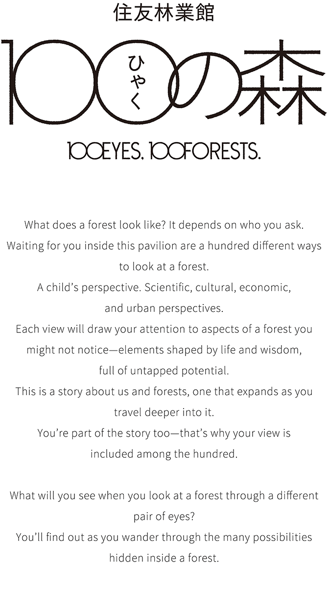 住友林業館 100の森 100EYES, 100FORESTS. What does a forest look like? It depends on who you ask. Waiting for you inside this pavilion are a hundred different ways to look at a forest. A child’s perspective. Scientific, cultural, economic, and urban perspectives. Each view will draw your attention to aspects of a forest you might not notice—elements shaped by life and wisdom, full of untapped potential. This is a story about us and forests, one that expands as you travel deeper into it. You’re part of the story too—that’s why your view is included among the hundred. What will you see when you look at a forest through a different pair of eyes? You’ll find out as you wander through the many possibilities hidden inside a forest.