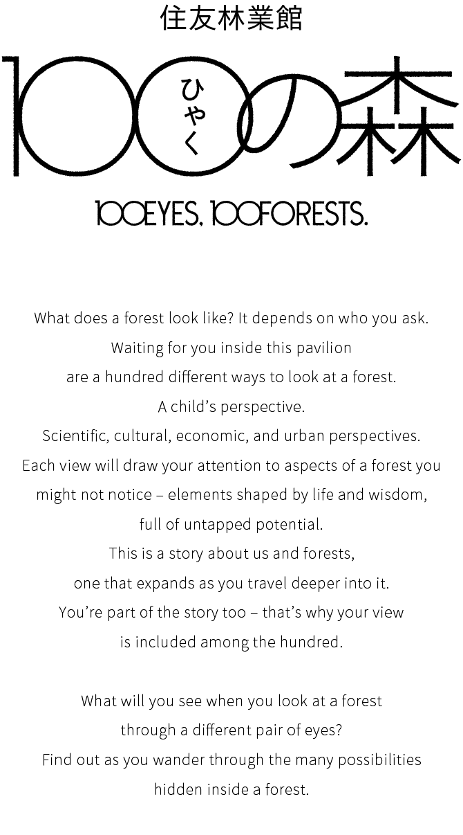 住友林業館 100の森 100EYES, 100FORESTS. What does a forest look like? It depends on who you ask. Waiting for you inside this pavilion are a hundred different ways to look at a forest. A child’s perspective. Scientific, cultural, economic, and urban perspectives. Each view will draw your attention to aspects of a forest you might not notice – elements shaped by life and wisdom, full of untapped potential. This is a story about us and forests, one that expands as you travel deeper into it. You’re part of the story too – that’s why your view is included among the hundred. What will you see when you look at a forest through a different pair of eyes? Find out as you wander through the many possibilities hidden inside a forest.