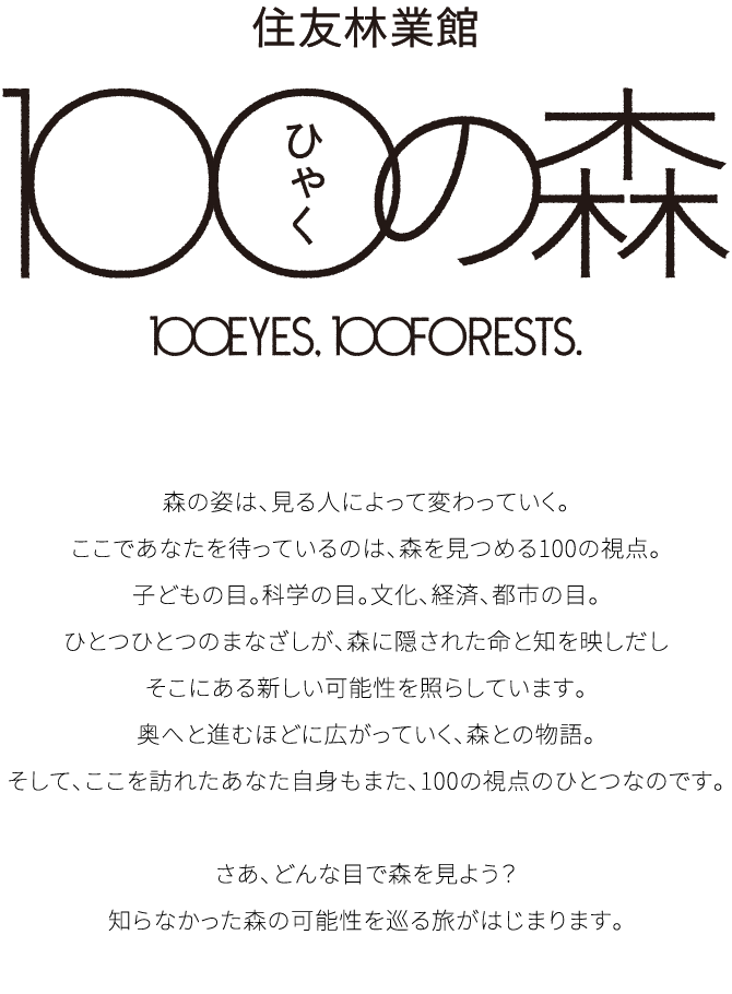 住友林業館 ひゃくの森 100EYES, 100FORESTS. 森の姿は、見る人によって変わっていく。ここであなたを待っているのは、森を見つめる100の視点。子どもの目。科学の目。文化、経済、都市の目。ひとつひとつのまなざしが、森に隠された命と知を映しだしそこにある新しい可能性を照らしています。奥へと進むほどに広がっていく、森との物語。そして、ここを訪れたあなた自身もまた、100の視点のひとつなのです。さあ、どんな目で森を見よう？知らなかった森の可能性を巡る旅がはじまります。
