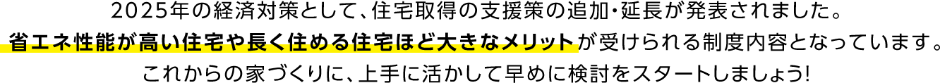 2025年の経済対策として、住宅取得の支援策の追加・延長が発表されました。省エネ性能が高い住宅や長く住める住宅ほど大きなメリットが受けられる制度内容となっています。これからの家づくりに、上手に活かして早めに検討をスタートしましょう！