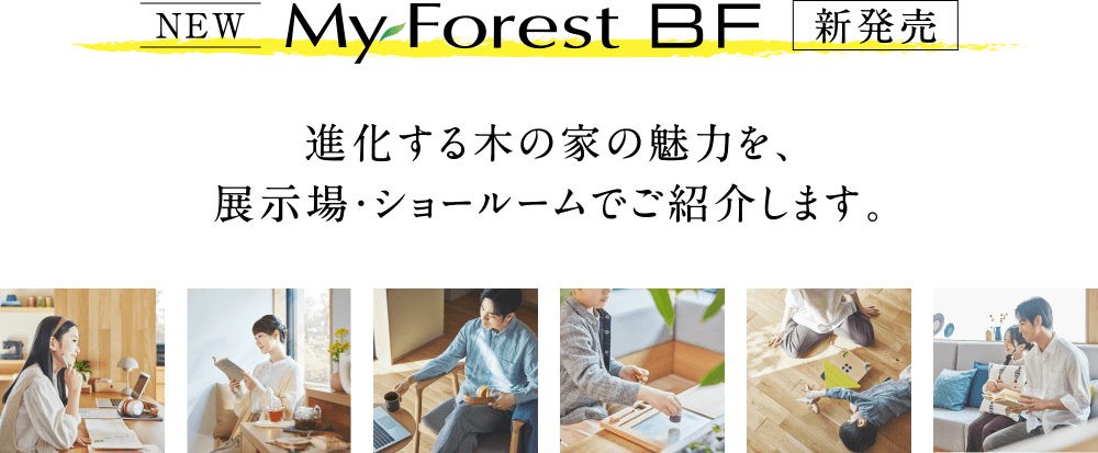 My Forest BF 進化する木の家の魅力を、展示場・ショールームでご紹介します。
