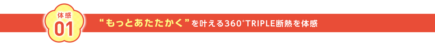 体感01 ”もっとあたたかく”を叶える360°TRIPLE断熱を体感