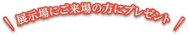 展示場にご来場の方にプレゼント