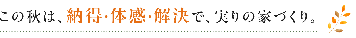 この秋は、納得・体感・解決で、実りの家づくり。