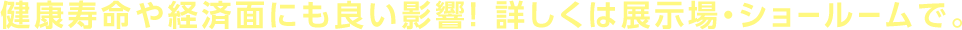 健康寿命や経済面にも良い影響！詳しくは展示場・ショールームで。