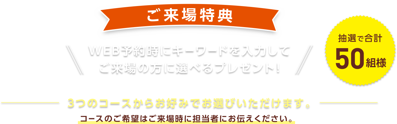 ご来場特典 WEB予約時にキーワードを入力してご来場の方に選べるプレゼント！