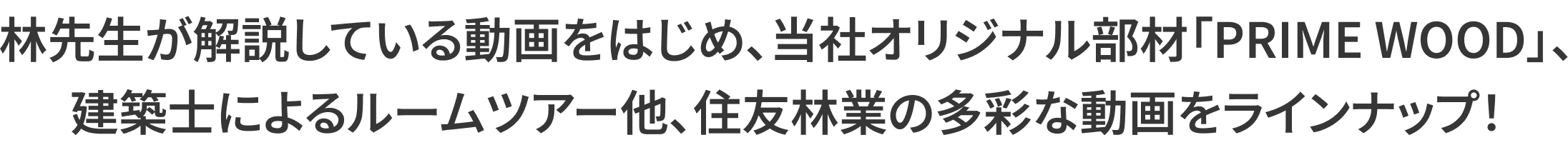 林先生が解説している動画をはじめ、当社オリジナル部材「PRIMEWOOD」、建築士によるルームツアー他、住友林業の多彩な動画をラインナップ！