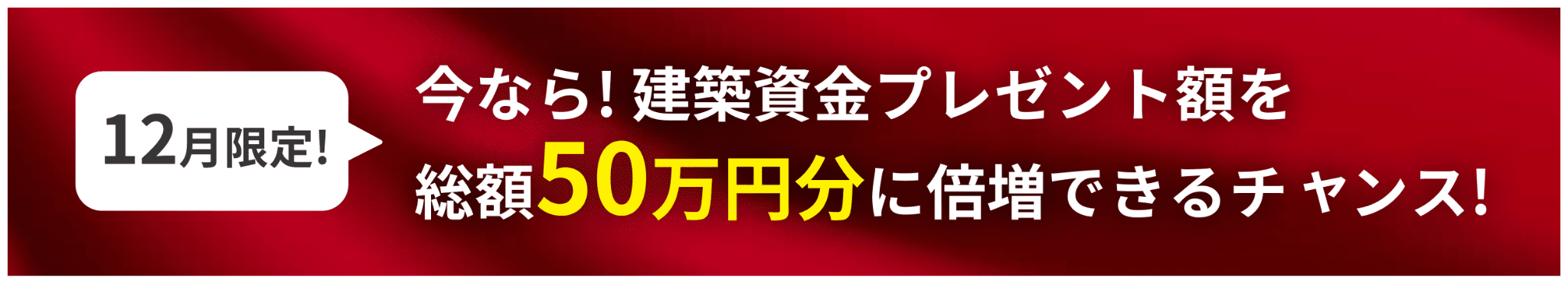 12月限定!今なら! 建築資金プレゼント額を
            総額50万円分に倍増できるチャンス!