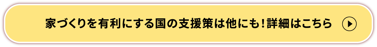 家づくりを有利にする国の支援策は他にも！詳細はこちら