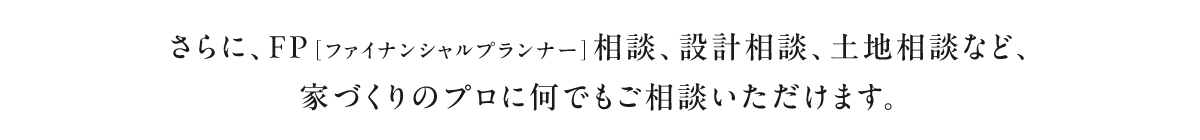 さらに、FP[ファイナンシャルプランナー]相談、設計相談、土地相談など、家づくりのプロに何でもご相談いただけます。