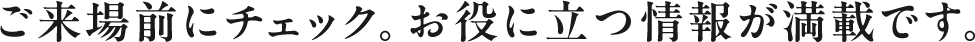 ご来場前にチェック。お役に立つ情報が満載です。