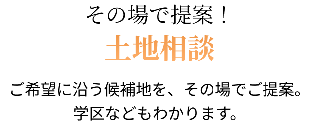 その場で提案！土地相談 ご希望に沿う候補地を、その場でご提案。学区などもわかります。 資料提供/土地BANK （土地BANKは株式会社ネットデータの登録商標です）