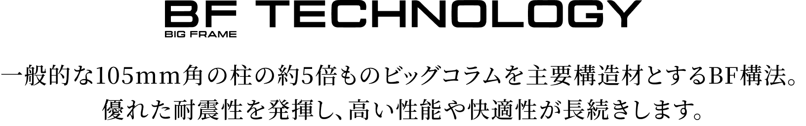 一般的な105mm角の柱の約5倍ものビッグコラムを主要構造材とするBF構法。優れた耐震性を発揮し、高い性能や快適性が長続きします。