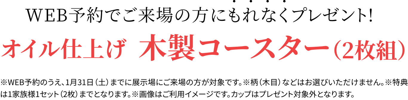 WEB予約でご来場の方に先着順でプレゼント！オイル仕上げの木製コースター（2枚組）各展示場先着10名様