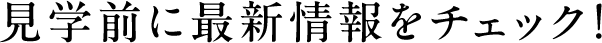見学前に最新情報をチェック！