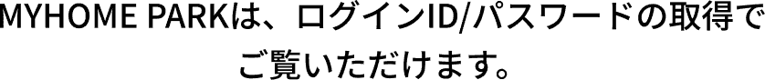 MYHOME PARKは、ログインID/パスワードの取得でご覧いただけます。