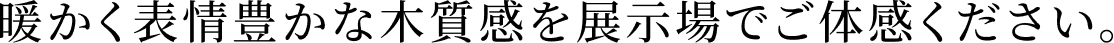 暖かく表情豊かな木質感を展示場でご体感ください。
