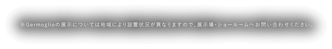 ※Germoglioの展示については地域により設置状況が異なりますので、展示場・ショールームへお問い合わせください。