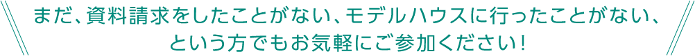 まだ、資料請求をしたことがない、モデルハウスに行ったことがない、という方でもお気軽にご参加ください！