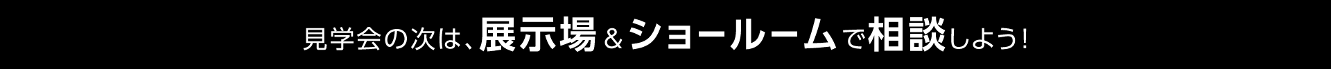 見学会の次は、展示場＆ショールームで相談しよう！