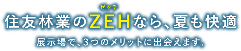 住友林業のZEHなら、夏も快適！展示場で、3つのメリットに出会えます。