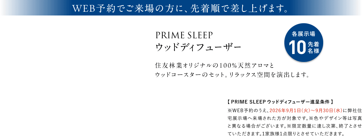 WEB予約でご来場の方に、先着順で差し上げます。 PRIME SLEEP ウッドディフューザー 各展示場10先着名様 住友林業オリジナルの100%天然アロマとウッドコースターのセット。リラックス空間を演出します。