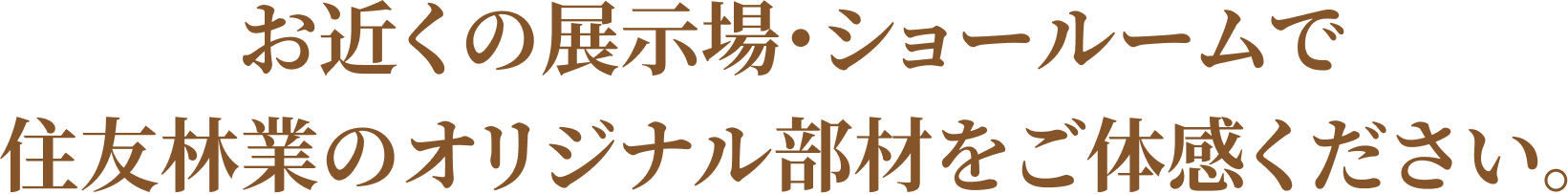 お近くの展示場・ショールームで住友林業のオリジナル部材をご体感ください。