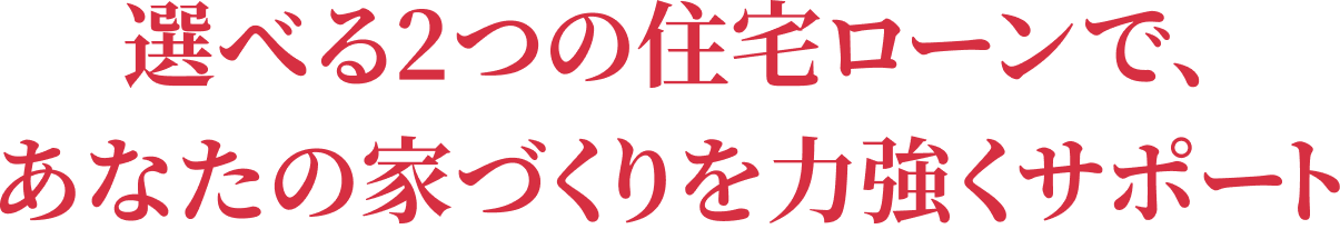 選べる2つの住宅ローンで、あなたの家づくりを力強くサポート