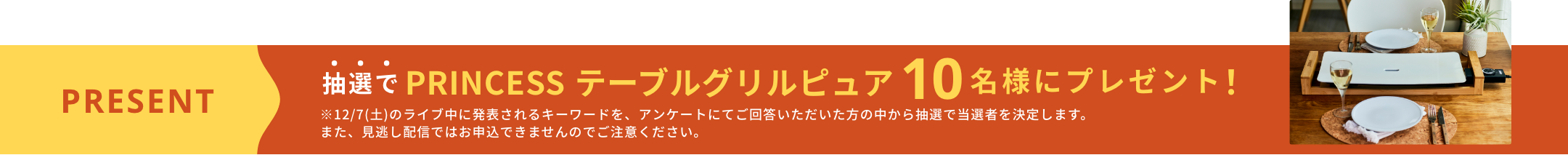 抽選で PRINCESS テーブルグリルピュア 10名様にプレゼント! ※12/7(土)のライブ中に発表されるキーワードを、アンケートにてご回答いただいた方の中から抽選で当選者を決定します。また、見逃し配信ではお申込できませんのでご注意ください。