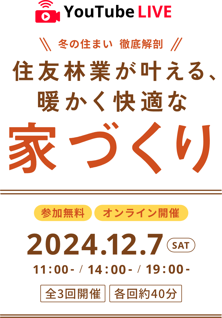 Youtube LIVE 冬の住まい 徹底解剖 住友林業が叶える、暖かく快適な家づくり 参加無料 オンライン開催 2024.12.7 SAT 11:00-/14:00-/19:00- 全3回開催 各回約40分