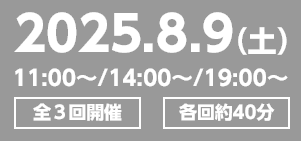 2025.8.9（土）11:00～/14:00～/19:00～ 全3回開催 各回約40分