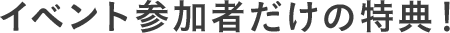 イベント参加者だけの特典！