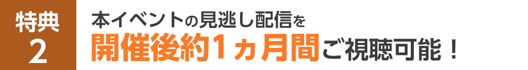 特典2 本イベントの見逃し配信を開催後約1ヵ月間ご視聴可能！