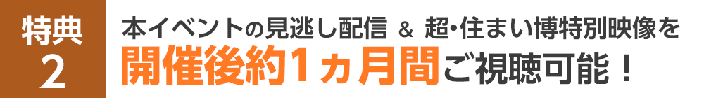 特典2 本イベントの見逃し配信＆超・住まい博特別映像を開催後約1ヵ月間ご視聴可能！