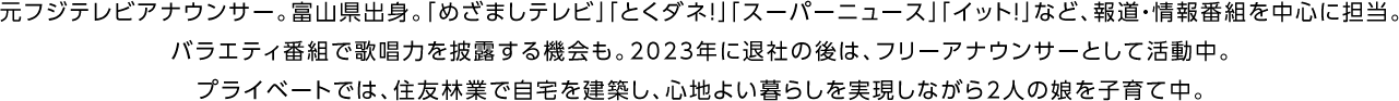 元フジテレビアナウンサー。富山県出身。「めざましテレビ」「とくダネ！」「スーパーニュース」「イット！」など、報道・情報番組を中心に担当。バラエティ番組で歌唱力を披露する機会も。2023年に退社の後は、フリーアナウンサーとして活動中。プライベートでは、住友林業で自宅を建築し、心地よい暮らしを実現しながら2人の娘を子育て中。