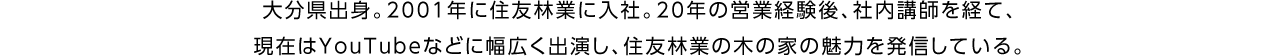 大分県出身。2001年に住友林業に入社。20年の営業経験後、社内講師を経て、現在はYouTubeなどに幅広く出演し、住友林業の木の家の魅力を発信している。