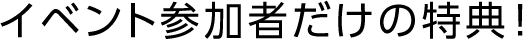 イベント参加者だけの特典！