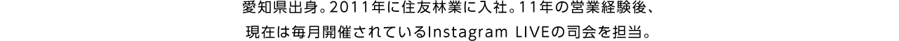 愛知県出身。2011年に住友林業に入社。11年の営業経験後、現在は毎月開催されているInstagram LIVE の司会を担当。
