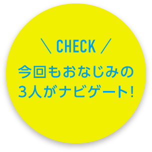 CHECK 今回もおなじみの3人がナビゲート！
